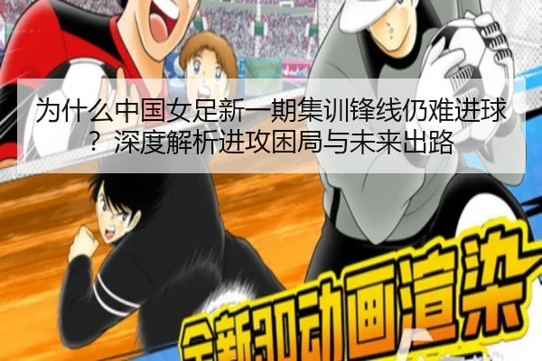 为什么中国女足新一期集训锋线仍难进球？深度解析进攻困局与未来出路