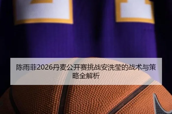 陈雨菲2026丹麦公开赛挑战安洗莹的战术与策略全解析