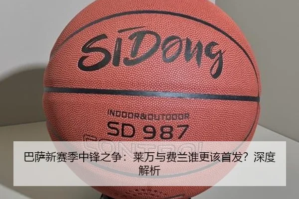 巴萨新赛季中锋之争：莱万与费兰谁更该首发？深度解析