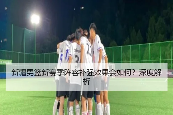 新疆男篮新赛季阵容补强效果会如何？深度解析