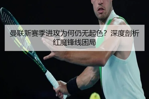 曼联新赛季进攻为何仍无起色？深度剖析红魔锋线困局