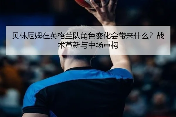 贝林厄姆在英格兰队角色变化会带来什么？战术革新与中场重构